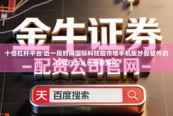 十倍杠杆平台 近一段时间国际科技股市场手机版炒股软件的投资行为从长周期演化