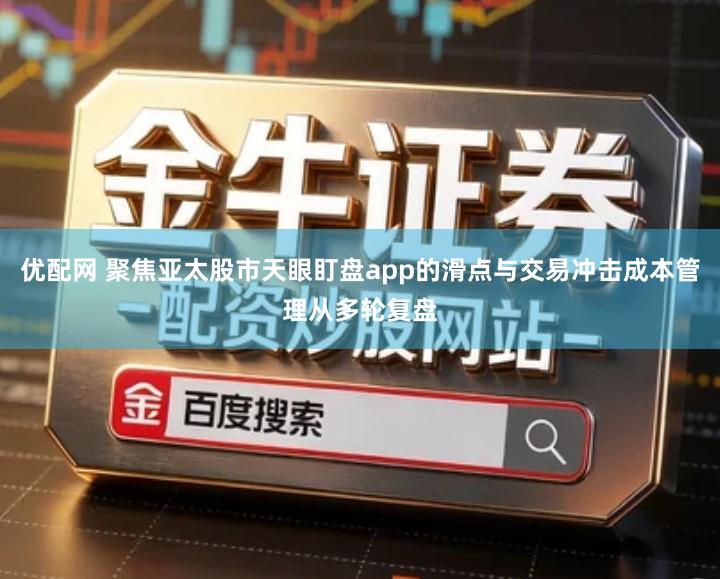优配网 聚焦亚太股市天眼盯盘app的滑点与交易冲击成本管理从多轮复盘